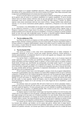 que hacen sinapsis en el ganglio mandibular adyacente y fibras gustativas (aferente visceral especial)
procedentes de las yemas gustativas de los dos tercios rostrales de la lengua. Otras fibras sensoriales están
a cargo de la sensibilidad general en la misma área de la mucosa lingual.
          El nervio alveolar inferior envía el nervio milohioideo al músculo milohioideo y al vientre rostral
del di gástrico antes de entrar en el conducto mandibular en el agujero mandibular. El nervio alveolar
inferior inerva los dientes malares inferiores antes de que una gran parte de él reaparezca en el agujero
mentoniano como nervio mentoniano, que inerva los tejidos del labio inferior y mentón. En algunas
especies varias ramas mentonianas salen por otros tantos orificios. Aunque también están cubiertos por
músculo, el o los nervios mentonianos pueden palparse, comprimirse y bloquearse en los sitios donde
emergen.
          Las lesiones o las enfermedades de las ramas del nervio trigémino producen déficit sensoriales
en sus respectivos territorios y a veces se manifiestan con irritación facial crónica; algunas ramas se
bloquean a menudo al nacer cirugía menor el la cabeza. Las lesiones destructivas del nervio mandibular
producen parálisis de los músculos que elevan la mandíbula; si la lesión es unilateral, la atrofia resultante
puede ser más obvia que toda incapacidad motora. En perros se describió parálisis bilateral idiopática
temporaria de la musculatura trigeminal caracterizada por una caída de la mandíbula.

    •    Nervio abducens (VI).
          Las fibras de este nervio se originan en el tallo encefálico caudal y hacen su emergencia prevista
(para las fibras eferentes somáticas generales) cerca de la línea media. El trayecto intracraneal conduce a
la fisura orbitaria (o al agujero orbitorredondo) y dentro de la órbita el nervio se ramifica para inervar el
recto externo y la parte lateral del músculo retractor del globo ocular. Su lesión causa incapacidad para
desviar el globo ocular hacia fuera.

    •    Nervio facial (VII).
          Este nervio se conoce a veces como nervio intermediofacial por su índole compuesta. El
componente intermedio es un nervio visceral que cumple funciones sensitivas, incluso gustativas, y
motoras (parasimpáticas); el componente facial es el nervio del segundo arco branquial, cuyo territorio
principal es la musculatura de la mímica.
          Los nervios facial y vestibulococlear nacen muy próximos entre si en el extremo lateral del
cuerpo trapezoide y corren envueltos por membranas meníngeas comunes hasta el conducto auditivo
interno del peñasco del hueso temporal, donde se separan y el nervio facial entra en un pasaje (conducto
facial) dentro del hueso que, describiendo una pronunciada convexidad caudal (“genu”), va al agujero
estilomastoideo, donde el nervio aparece en la superficie del cráneo. En el vértice de la incurvación el
nervio facial tiene el ganglio geniculado. Con excepción de la pequeña rama para el músculo del estribo,
las ramas emitidas dentro del hueso representan el componente intermediario y las emitidas después de
salir del hueso son el componente facial.
          El nervio petroso mayor nace a nivel del ganglio y emerge a través de un agujero independiente.
Al principio es parasimpático pero poco después se le suman fibras simpáticas forma un nervio autónomo
compuesto; el llamado nervio del conducto pterigoideo transita por este fino pasaje para llegar al ganglio
pterigopalatino que está en la fosa pterigopalatina. A este nervio se lo comenta con mayor detalle más
adelante. El nervio del estribo, (n. stapedius) que nace a continuación, es motor del músculo del estribo
del oído medio. La rama siguiente, cuerda del tímpano, cruza la cavidad timpánica para emerger en la
fisura petrotimpánica, después de lo cual converge con la rama lingual del nervio mandibular y queda
incorporado en el.
          Las primeras ramas de la porción libre del nervio facial son los nervios auriculares interno y
caudal que inervan los músculos del oído externo y otras ramas para algunos músculos hioideos, incluso
el vientre caudal del digástrico. El tronco principal entra en la cara rodeando la mandíbula, donde primero
está contenido entre el masetero y la glándula parótida. Más o menos en este nivel –existen diferencias
entre las especies- se dividen en tres ramas terminales.
          En algunas especies la rama bucal ventral sigue una trayectoria similar en un nivel un poco más
ventral, pero en otras adopta un curso divergente, transitando primero dentro del espacio intermandibular
para luego emerger en la cara junto con el conducto parotídeo y los vasos faciales, donde éstos cruzan la
mandíbula delante del masetero. En conjunto las ramas bucales (rami buccales) inervan los músculos de
la mejilla, labios y narinas. Sus ramas periféricas se unen con las del nervio trigémino en muchos niveles
y muchos de los troncos más pequeños combinan fibras motoras (faciales) y sensoriales (trigeminales).
          Es evidente que los efectos de los traumatismos o enfermedades dependen del sitio de la lesión.
Las lesiones más centrales, que tienden a ser de causas más graves, afectan todo el campo facial y
acarrean la pérdida de la actividad secretoria de las glándulas lagrimales y salivales (excepto la parótida),
además de la parálisis muscular. Las lesiones que toman el tronco principal cerca de su salida del hueso
 
