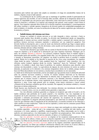 necesarias para realizar este ajuste más amplio se extienden a lo largo de considerables tramos de la
médula y algunas cruzan al lado opuesto.
          La coordinación de los cambios para que se mantenga el equilibrio entraña la participación de
centros superiores del encéfalo, al cual el mensaje debe ascender, además de la integración dentro de la
médula. Es improbable que este proceso pase inadvertido; como interviene la corteza cerebral, el animal
estima la situación y considera si se requiere una respuesta más general, como escapar o hacer frente al
agresor. Esta respuesta sopesada dista mucho de la sencilla respuesta monosináptica y monosegmentaria
del reflejo rotuliano y entraña aparatos integrativos de diversos grados de complejidad propagados por
toda la médula y el encéfalo, así como la recolección de datos de los centros superiores que conciernen a
la memoria y el juicio.

    •    Subdivisiones del sistema nervioso.
         Aunque en realidad el sistema nervioso es un todo integrado y único, conviene y hasta es
necesario para muchos fines dividirlo en partes. La división más fundamental puede ser topográfica,
distinguiendo el sistema nervioso central (encéfalo y médula espinal o neuroeje) del sistema nervioso
periférico (troncos nerviosos craneanos espinales y autónomos con sus respectivos ganglios). Esta
división facilita la descripción, pero a costa de trazar una distinción artificial que llega a asignar partes
diferentes de las mismas neuronas a las dos divisiones, como sucede con los pericariones y axones de las
neuronas eferentes del arco reflejo rotuliano.
         Una división alternativa que tendría más en cuenta la función de basa en la dirección en la cual
viajan los impulsos y en la índole de la información que estos impulsos transmiten. Distingue, por lo
tanto, los sistemas aferentes y eferentes. Los primeros conducen impulsos hacia la médula espinal y
determinadas partes del encéfalo y los segundos desde ellas. Las vías aferentes de los nervios periféricos
a menudo se denominan sensoriales; los impulsos van desde la periferia hacia el encéfalo o médula
espinal. Dentro de la médula se los describe la mayoría de las veces como ascendentes; los impulsos
viajan desde las partes “inferiores” (más caudales) hacia las “superiores” (más craneales). Las vías
eferentes suelen conducir impulsos desde los niveles “superiores” hacia los “inferiores” dentro del
encéfalo y la médula y desde éstos hacia la periferia; los nombres alternativos para describir estos
sistemas son descendente y motor. La equivalencia de algunos de estos términos no resiste un análisis
detenido, en particular en lo referente a los sistemas integradores dentro de la médula, porque muchos
haces de fibras descendentes no son motores y muchos haces ascendentes no son sensoriales.
La índole de la información transmitida y de las actividades que rige permite trazar la distinción adicional
entre los sistemas nerviosos somático y visceral. El sistema somático interviene en las funciones
“animales” -locomoción y otras- que determinan la relación entre el organismo y el mundo exterior,
mientras que el sistema visceral o autónomo concierne a las llamadas funciones viscerales que se
relacionan con el ambiente interno, como regulación de la frecuencia cardíaca, control de los procesos
digestivos, y otras. Como regla general, pero no siempre, existe mayor conciencia y mayor control
voluntario de las funciones somáticas que de las viscerales. Por supuesto, los sistemas somático y visceral
funcionan en íntima colaboración.
Puede hacerse una clasificación más intrincada. Los sistemas aferentes son inicialmente divisibles en
somático y visceral y éstos, a su vez, en subdivisiones generales y especiales.
         Las vías aferentes somáticas generales se originan en receptores que están en la piel y en los
tejidos somáticos más profundos de la pared corporal y los miembros. Las vías originadas en los
receptores de la piel conciernen a las sensaciones enteroceptivas, como tacto, temperatura y dolor, que
responden a estímulos provenientes del exterior del organismo; los receptores de los tejidos más
profundos comprenden la categoría adicional propioceptiva, que interviene en sensaciones “profundas”
como las que informan sobre la angulación de las articulaciones y la tensión existente en los músculos y
sobre cambios en estas condiciones. Todos los nervios espinales y ciertos nervios craneanos poseen fibras
aferentes somáticas generales.
         Las vías aferentes somáticas especiales tienen un origen más restringido en ciertos órganos de
los sentidos especiales – retina del ojo y los componentes coclear y vestibular del oído interno- que
conciernen a la visión, audición y equilibrio, respectivamente. Las fibras relacionadas con la visión y
audición son enteroceptivas y las relacionadas con el equilibrio son propioceptivas. Sólo existen fibras
aferentes somáticas especiales en dos nervios craneales, el óptico y el vestibulococlear.
.        Las vías aferentes viscerales generales se originan en los receptores (enteroceptivos) de los
vasos y vísceras de la cabeza y tronco, que en su mayoría responden a los estímulos del estiramiento y
químicos. Las fibras de esta división están dentro de ciertos nervios craneanos y en todos los espinales.
         Las vías aferentes viscerales especiales nacen en los órganos sensoriales especializados de la
olfación y gustación. Las fibras que conducen información olfatoria sólo existen en el nervio olfativo y
las que conducen información gustativa están en un pequeño grupo de nervios craneales.
 