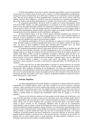 El núcleo parasimpático más rostral, el núcleo oculomotor parasimpático, está en el mesencéfalo
en asociación con el núcleo motor del tercer nervio craneano. Las fibras pregangliolares parasimpáticas
emergen del tronco principal dentro de la órbita para constituir la raíz oculomotora (corta) del ganglio
ciliar. Más allá de este ganglio las fibras posganglionares continúan como nervios ciliares cortos que
también contienen fibras simpáticas y sensitivas; estos nervios penetran en la esclerótica para formar el
plexo ciliar, desde el cual las fibras parasimpáticas se extienden a los músculos ciliar y esfínter pupilar.
          El componente parasimpático del nervio facial se origina en el núcleo parasimpático rostral
(salival) del bulbo raquídeo. Las fibras pregangliolares se incorporan en el tronco principal del facial,
pasan a través del ganglio geniculado somático sin interrumpirse y luego salen en la cuerda del tímpano y
el nervio petroso mayor. La cuerda del tímpano introduce su complemento en el nervio lingual, desde el
cual las fibras parasimpáticas emergen después para hacer sinapsis en el ganglio mandibular; las fibras
posgangliolares inervan las glándulas salivales mandibular y sublinguales.
          Al nervio petroso mayor se le une el nervio petroso profundo (simpático) para constituir el
nervio del conducto pterigopalatino. Las fibras posgangliolares se unen al nervio lagrimal (después de
pasar por el nervio zigomático) en camino a la glándula lagrimal y por varias otras ramas del nervio
maxilar hacia las glándulas que están en la mucosa nasal y palatina.
          El componente parasimpático del nervio glosofaríngeo se origina en el núcleo parasimpático
medio del bulbo raquídeo. Las fibras preganglionares pasan a través del ganglio somático de este nervio
antes de unirse al plexo timpánico y desde aquí continúan hasta el ganglio ótico. Las fibras
posganglionares viajan por el nervio auriculotemporal hasta la glándula parótida.
          El componente parasimpático aporta la mayor parte del nervio vago y hasta su totalidad más allá
del origen del nervio laríngeo recurrente. Las fibras preganglionares van a un sinnúmero de pequeños
ganglios dispersos a lo largo de los plexos nerviosos que inervan los tejidos de los órganos efectores y a
menudo están dentro de ellos. Los plexos comprenden el cardíaco y pulmonar dentro del tórax y los
plexos gástrico, hepático, mesentérico, gonadal y renal formados por la confluencia de ramas de los
troncos vagales con los nervios simpáticos dentro del abdomen. A grandes rasgos, el tronco vagal dorsal
inerva los plexos hepático y gástrico y el tronco vagal ventral, más grande, los plexos celíaco,
mesentérico, renal y gonadal. En otra parte se mencionan los rasgos particulares de la distribución en los
rumiantes.
          La parte sacra del tracto de salida parasimpático constituye los nervios pelvianos, que emergen
con las ramas ventrales de los respectivos nervios sacros y forman un plexo subperitoneal en el cual se
entremezclan fibras simpáticas procedentes de los hipogástricos. Las fibras que componen las ramas
comunicantes son pregangliolares; muchas hacen sinapsis en los ganglios del tronco, otras pasan por ellos
hacia el nervio pelviano para hacer sinapsis en ganglios pelvianos o bien terminales. Estos están dentro de
las paredes del colon descendente, recto, útero y vagina (o las glándulas genitales accesorias del macho),
tejido eréctil genital y vejiga urinaria.

    •    Sistema simpático

         Las fibras preganglionares del sistema simpático se originan en la columna lateral de la porción
toracolumbar de la médula espinal y pasan a las raíces ventrales de los nervios torácicos y primeros
lumbares. Luego continúan con los nervios espinales para emerger con las ramas ventrales constituyendo
las ramas comunicantes blancas que se unen a los ganglios del tronco simpático. El tronco corre todo a lo
largo del cuello y espalda. En esencia, posee una disposición segmentaria, aunque sólo en las regiones
torácica y lumbar craneal se evidencia una concordancia estricta entre los ganglios y los nervios
espinales.
         La parte cervical del tronco empieza en el gran ganglio cervical craneal, que es fusiforme y está
cerca de la base del cráneo. El tronco se asocia con el vago dentro de la vaina carotídea, donde forma el
tronco vagosimpático que desciende por el cuello. Ambos componentes se separan a la entrada del tórax,
donde muchas veces el tronco simpático tiene un ganglio cervical medio junto a la primera costilla.
Luego el tronco continúa en una localización subpleural sobre la línea de las articulaciones
costovertebrales, antes de situarse a dorsal del diafragma para entrar en el abdomen. Su porción torácica
exhibe una disposición regular de ganglios, aunque el primero o los dos primeros están fusionados con en
elemento cervical caudal para formar el gran ganglio cervicotorácico en la profundidad de la cabeza de la
primera costilla. La porción lumbar del tronco, que está entre la musculatura del psoas y los cuerpos
vertebrales, al principio también tiene pues la disposición se torna más arbitraria, de modo que algunos
ganglios lumbares caudales se dividen en dos o, con menos frecuencia, se fusionan con sus vecinos. La
porción sacra es menos regular todavía y puede fusionarse, de modo temporal o definitivo, con su
homóloga y penetrar en la cola, donde se extingue rápidamente.
 