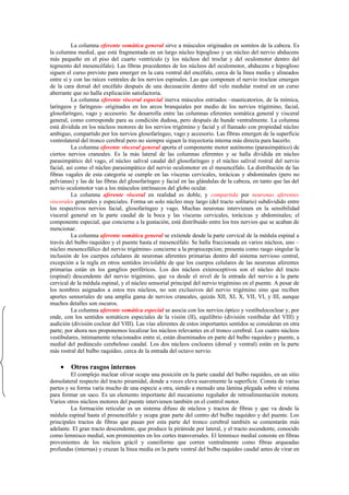 La columna eferente somática general sirve a músculos originados en somitos de la cabeza. Es
la columna medial, que está fragmentada en un largo núcleo hipogloso y un núcleo del nervio abducens
más pequeño en el piso del cuarto ventrículo (y los núcleos del troclar y del oculomotor dentro del
tegmento del mesencéfalo). Las fibras procedentes de los núcleos del oculomotor, abducens e hipogloso
siguen el curso previsto para emerger en la cara ventral del encéfalo, cerca de la línea media y alineados
entre sí y con las raíces ventrales de los nervios espinales. Las que componen el nervio troclear emergen
de la cara dorsal del encéfalo después de una decusación dentro del velo medular rostral en un curso
aberrante que no halla explicación satisfactoria.
          La columna eferente visceral especial inerva músculos estriados –masticatorios, de la mímica,
laríngeos y faríngeos- originados en los arcos branquiales por medio de los nervios trigémino, facial,
glosofaríngeo, vago y accesorio. Se desarrolla entre las columnas eferentes somática general y visceral
general, como corresponde para su condición dudosa, pero después de hunde ventralmente. La columna
está dividida en los núcleos motores de los nervios trigémino y facial y el llamado con propiedad núcleo
ambiguo, compartido por los nervios glosofaríngeo, vago y accesorio. Las fibras emergen de la superficie
ventrolateral del tronco cerebral pero no siempre siguen la trayectoria interna más directa para hacerlo.
          La columna eferente visceral general aporta el componente motor autónomo (parasimpático) de
ciertos nervios craneales. Es la más lateral de las columnas eferentes y se halla dividida en núcleo
parasimpático del vago, el núcleo salival caudal del glosofaríngeo y el núcleo salival rostral del nervio
facial, así como el núcleo parasimpático del nervio oculomotor en el mesencéfalo. La distribución de las
fibras vagales de esta categoría se cumple en las vísceras cervicales, torácicas y abdominales (pero no
pelvianas) y las de las fibras del glosofaríngeo y facial en las glándulas de la cabeza, en tanto que las del
nervio oculomotor van a los músculos intrínsecos del globo ocular.
          La columna aferente visceral en realidad es doble, y compartida por neuronas aferentes
viscerales generales y especiales. Forma un solo núcleo muy largo (del tracto solitario) subdividido entre
los respectivos nervios facial, glosofaríngeo y vago. Muchas neuronas intervienen en la sensibilidad
visceral general en la parte caudal de la boca y las vísceras cervicales, torácicas y abdominales; el
componente especial, que concierne a la gustación, está distribuido entre los tres nervios que se acaban de
mencionar.
          La columna aferente somática general se extiende desde la parte cervical de la médula espinal a
través del bulbo raquídeo y el puente hasta el mesencéfalo. Se halla fraccionada en varios núcleos, uno –
núcleo mesencefálico del nervio trigémino- concierne a la propiocepcion; presenta como rasgo singular la
inclusión de los cuerpos celulares de neuronas aferentes primarias dentro del sistema nervioso central,
excepción a la regla en otros sentidos inviolable de que los cuerpos celulares de las neuronas aferentes
primarias están en los ganglios periféricos. Los dos núcleos exteroceptivos son el núcleo del tracto
(espinal) descendente del nervio trigémino, que va desde el nivel de la entrada del nervio a la parte
cervical de la médula espinal, y el núcleo sensorial principal del nervio trigémino en el puente. A pesar de
los nombres asignados a estos tres núcleos, no son exclusivos del nervio trigémino sino que reciben
aportes sensoriales de una amplia gama de nervios craneales, quizás XII, XI, X, VII, VI, y III, aunque
muchos detalles son oscuros.
          La columna aferente somática especial se asocia con los nervios óptico y vestibulococlear y, por
ende, con los sentidos somáticos especiales de la visión (II), equilibrio (división vestibular del VIII) y
audición (división coclear del VIII). Las vías aferentes de estos importantes sentidos se consideran en otra
parte; por ahora nos proponemos localizar los núcleos relevantes en el tronco cerebral. Los cuatro núcleos
vestibulares, íntimamente relacionados entre sí, están diseminados en parte del bulbo raquídeo y puente, a
medial del pedúnculo cerebeloso caudal. Los dos núcleos cocleares (dorsal y ventral) están en la parte
más rostral del bulbo raquídeo, cerca de la entrada del octavo nervio.

    •    Otros rasgos internos
         El complejo nuclear olivar ocupa una posición en la parte caudal del bulbo raquídeo, en un sitio
dorsolateral respecto del tracto piramidal, donde a veces eleva suavemente la superficie. Consta de varias
partes y su forma varía mucho de una especie a otra, siendo a menudo una lámina plegada sobre sí misma
para formar un saco. Es un elemento importante del mecanismo regulador de retroalimentación motora.
Varios otros núcleos motores del puente intervienen también en el control motor.
         La formación reticular es un sistema difuso de núcleos y tractos de fibras y que va desde la
médula espinal hasta el prosencéfalo y ocupa gran parte del centro del bulbo raquídeo y del puente. Los
principales tractos de fibras que pasan por esta parte del tronco cerebral también se comentarán más
adelante. El gran tracto descendente, que produce la pirámide por lateral, y el tracto ascendente, conocido
como lemnisco medial, son prominentes en los cortes transversales. El lemnisco medial consiste en fibras
provenientes de los núcleos grácil y cuneiforme que corren ventralmente como fibras arqueadas
profundas (internas) y cruzan la línea media en la parte ventral del bulbo raquídeo caudal antes de virar en
 