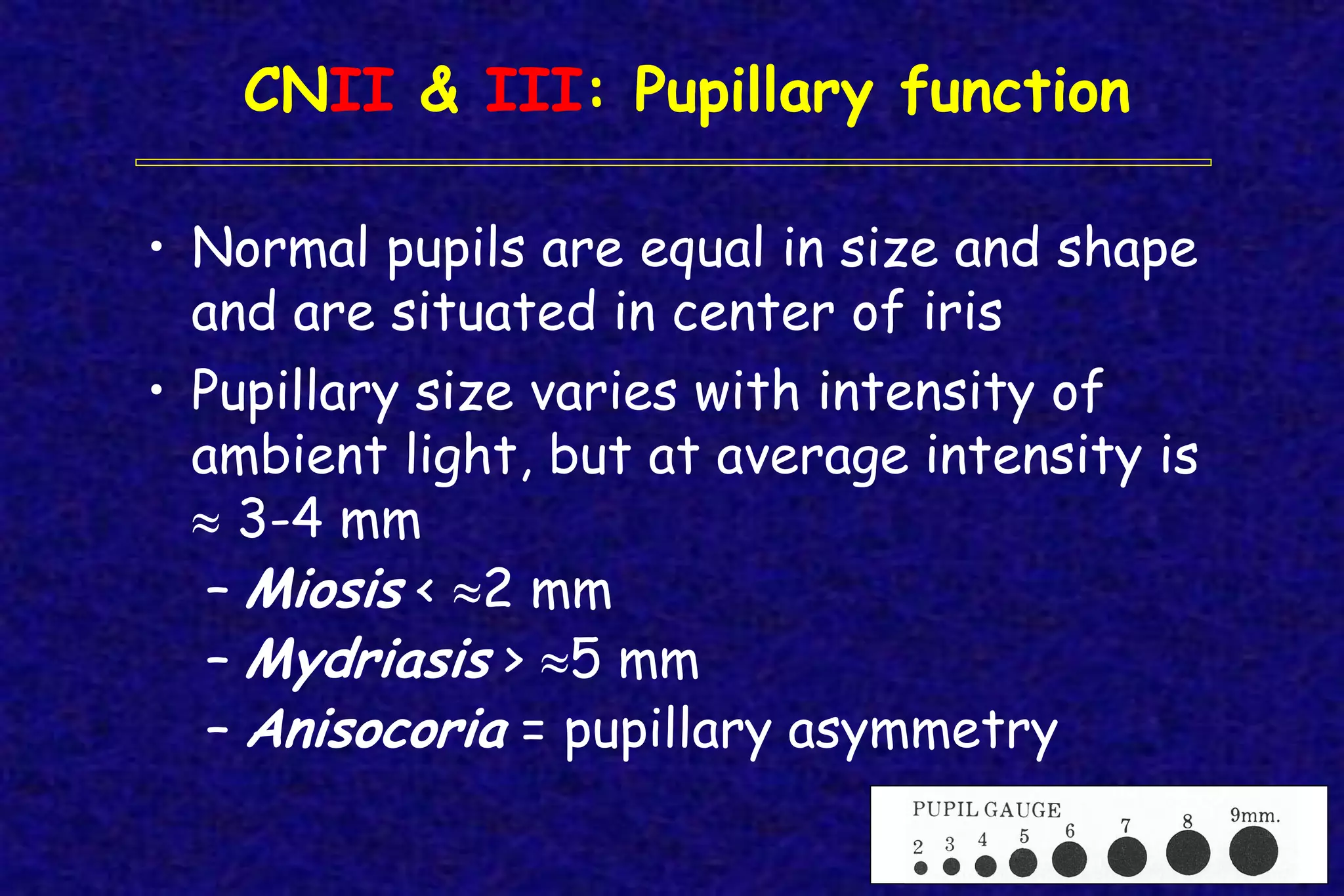 CNII & III: Pupillary function
• Normal pupils are equal in size and shape
and are situated in center of iris
• Pupillary size varies with intensity of
ambient light, but at average intensity is
 3-4 mm
– Miosis < 2 mm
– Mydriasis > 5 mm
– Anisocoria = pupillary asymmetry
 