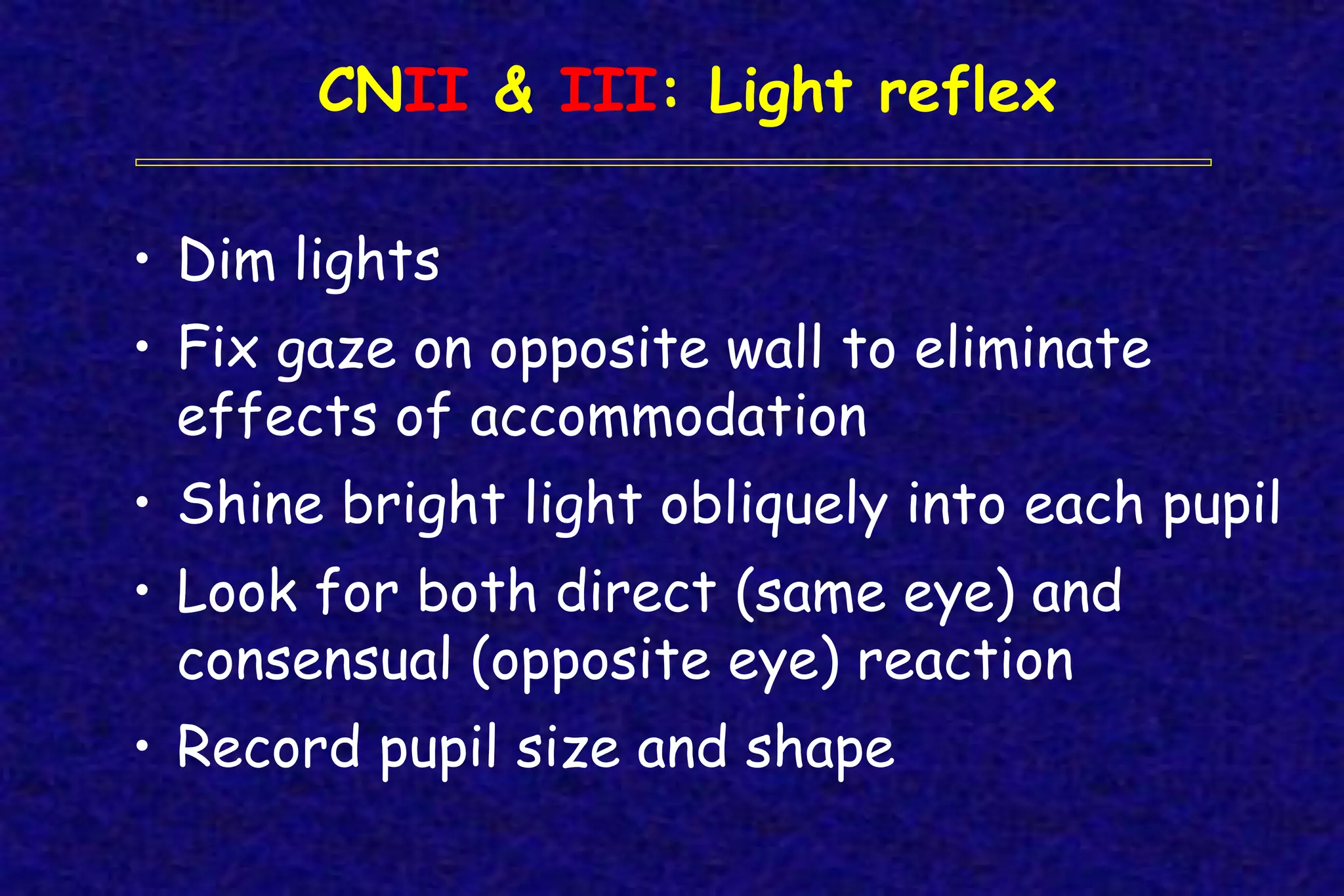 CNII & III: Light reflex
• Dim lights
• Fix gaze on opposite wall to eliminate
effects of accommodation
• Shine bright light obliquely into each pupil
• Look for both direct (same eye) and
consensual (opposite eye) reaction
• Record pupil size and shape
 