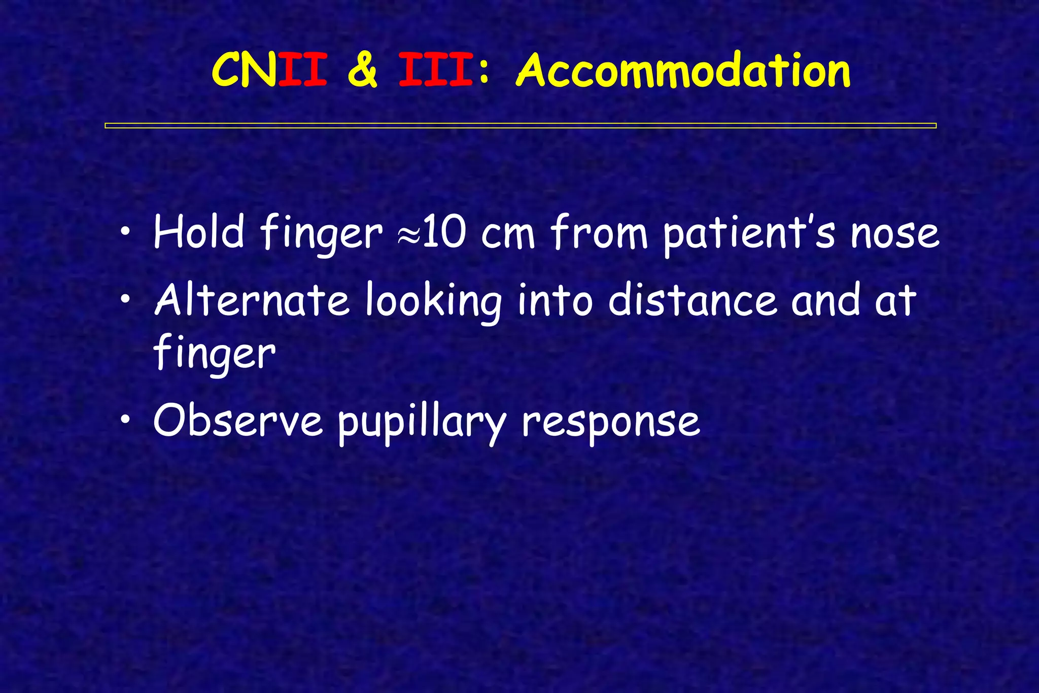 CNII & III: Accommodation
• Hold finger 10 cm from patient’s nose
• Alternate looking into distance and at
finger
• Observe pupillary response
 