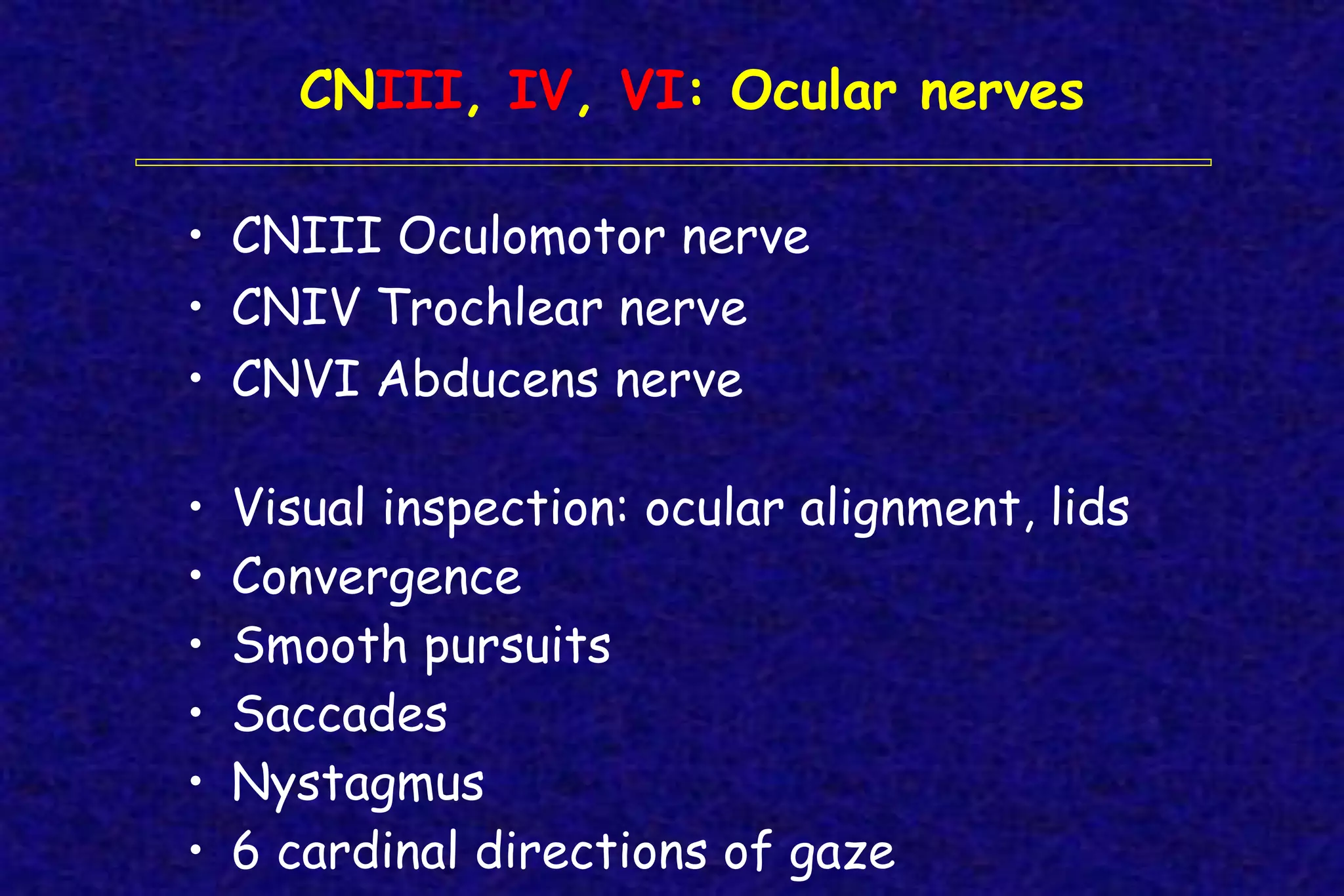 • CNIII Oculomotor nerve
• CNIV Trochlear nerve
• CNVI Abducens nerve
• Visual inspection: ocular alignment, lids
• Convergence
• Smooth pursuits
• Saccades
• Nystagmus
• 6 cardinal directions of gaze
CNIII, IV, VI: Ocular nerves
 