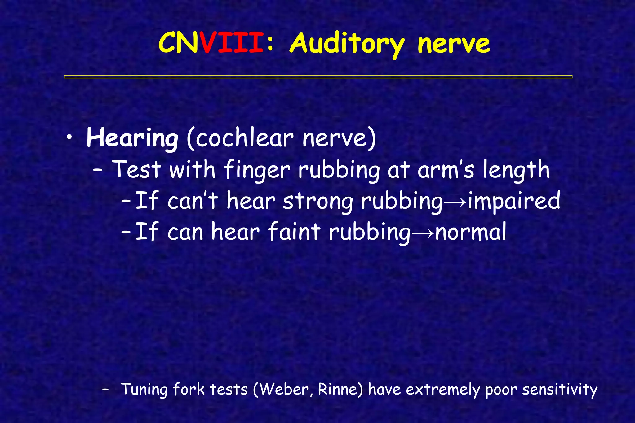CNVIII: Auditory nerve
• Hearing (cochlear nerve)
– Test with finger rubbing at arm’s length
– If can’t hear strong rubbing→impaired
– If can hear faint rubbing→normal
– Tuning fork tests (Weber, Rinne) have extremely poor sensitivity
 