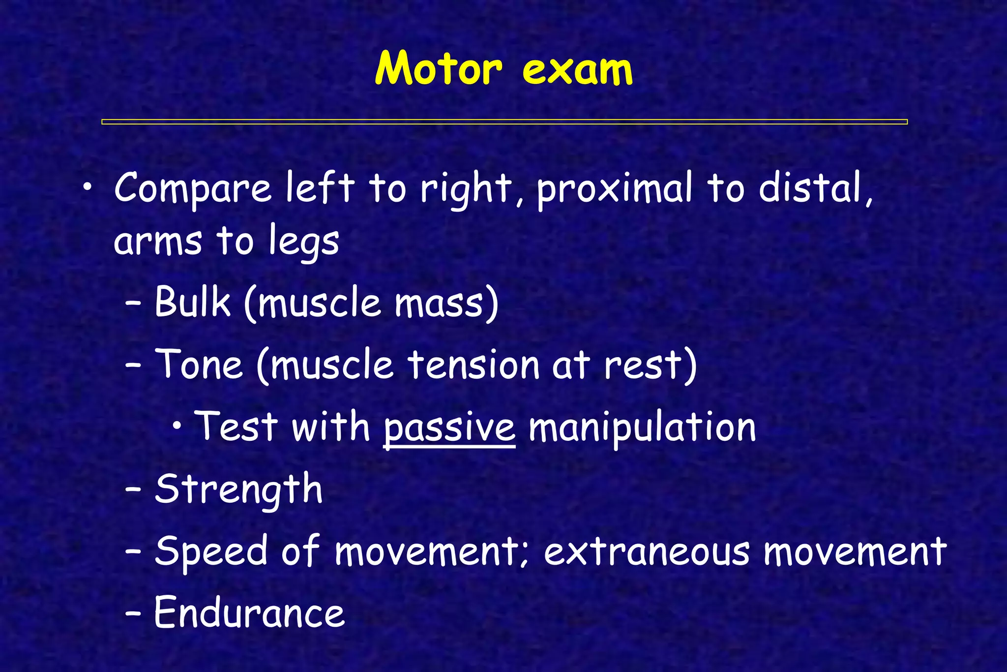 Motor exam
• Compare left to right, proximal to distal,
arms to legs
– Bulk (muscle mass)
– Tone (muscle tension at rest)
• Test with passive manipulation
– Strength
– Speed of movement; extraneous movement
– Endurance
 