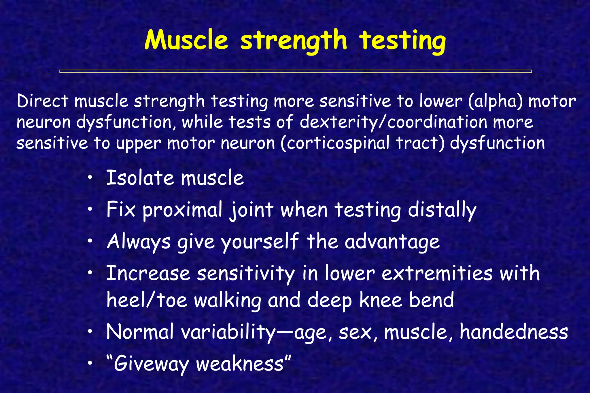 Muscle strength testing
• Isolate muscle
• Fix proximal joint when testing distally
• Always give yourself the advantage
• Increase sensitivity in lower extremities with
heel/toe walking and deep knee bend
• Normal variability—age, sex, muscle, handedness
• “Giveway weakness”
Direct muscle strength testing more sensitive to lower (alpha) motor
neuron dysfunction, while tests of dexterity/coordination more
sensitive to upper motor neuron (corticospinal tract) dysfunction
 