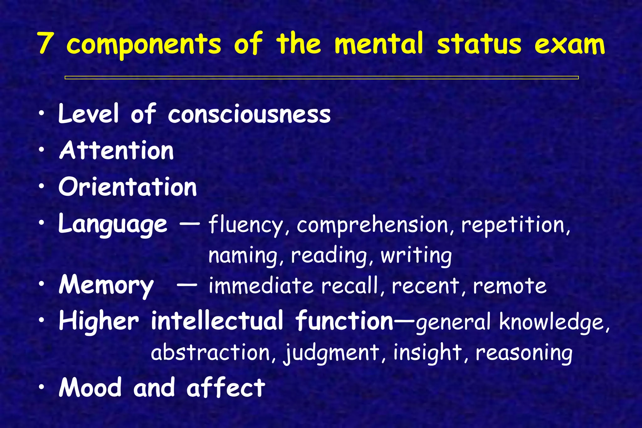 7 components of the mental status exam
• Level of consciousness
• Attention
• Orientation
• Language — fluency, comprehension, repetition,
naming, reading, writing
• Memory — immediate recall, recent, remote
• Higher intellectual function—general knowledge,
abstraction, judgment, insight, reasoning
• Mood and affect
 