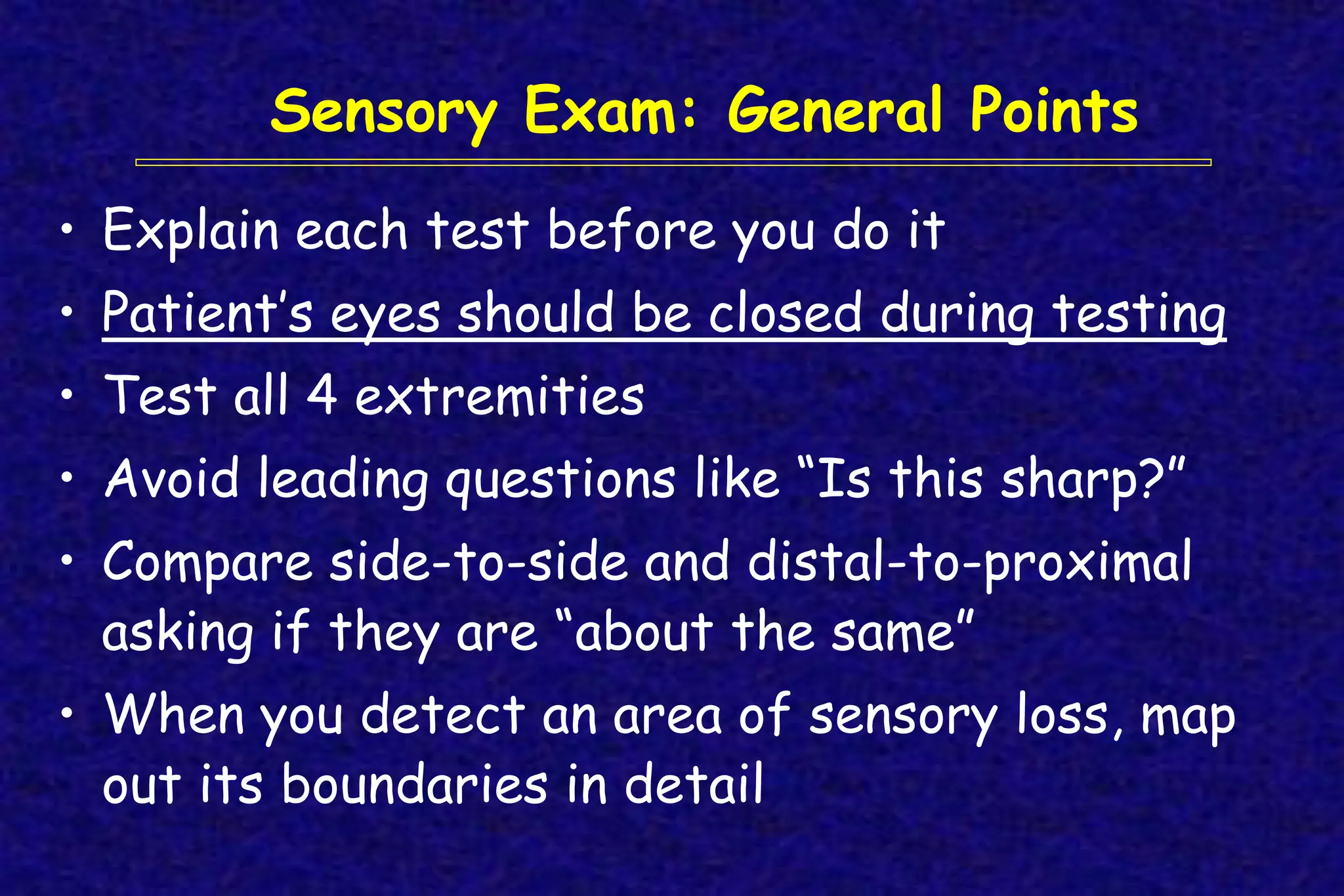 • Explain each test before you do it
• Patient’s eyes should be closed during testing
• Test all 4 extremities
• Avoid leading questions like “Is this sharp?”
• Compare side-to-side and distal-to-proximal
asking if they are “about the same”
• When you detect an area of sensory loss, map
out its boundaries in detail
Sensory Exam: General Points
 