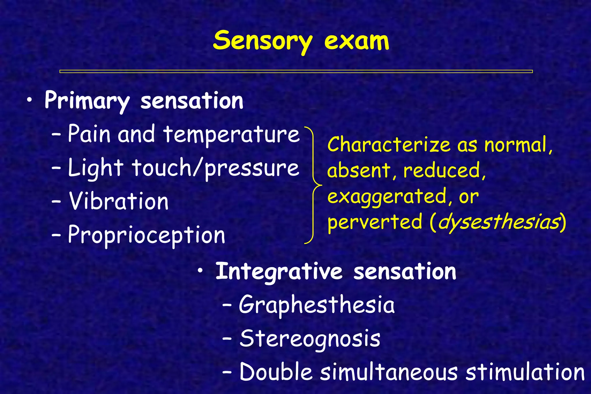 Sensory exam
• Primary sensation
– Pain and temperature
– Light touch/pressure
– Vibration
– Proprioception
Characterize as normal,
absent, reduced,
exaggerated, or
perverted (dysesthesias)
• Integrative sensation
– Graphesthesia
– Stereognosis
– Double simultaneous stimulation
 