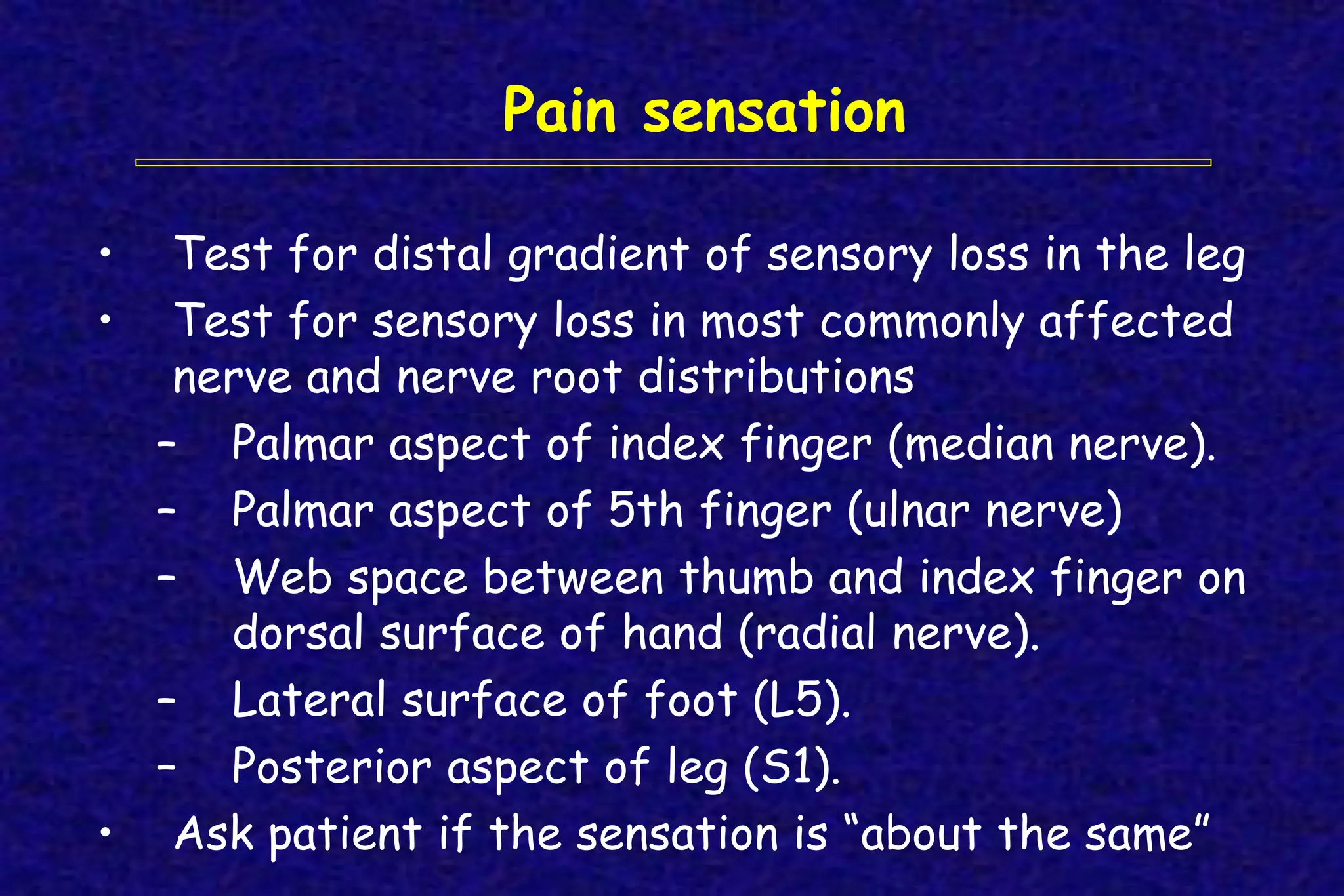 Pain sensation
• Test for distal gradient of sensory loss in the leg
• Test for sensory loss in most commonly affected
nerve and nerve root distributions
– Palmar aspect of index finger (median nerve).
– Palmar aspect of 5th finger (ulnar nerve)
– Web space between thumb and index finger on
dorsal surface of hand (radial nerve).
– Lateral surface of foot (L5).
– Posterior aspect of leg (S1).
• Ask patient if the sensation is “about the same”
 