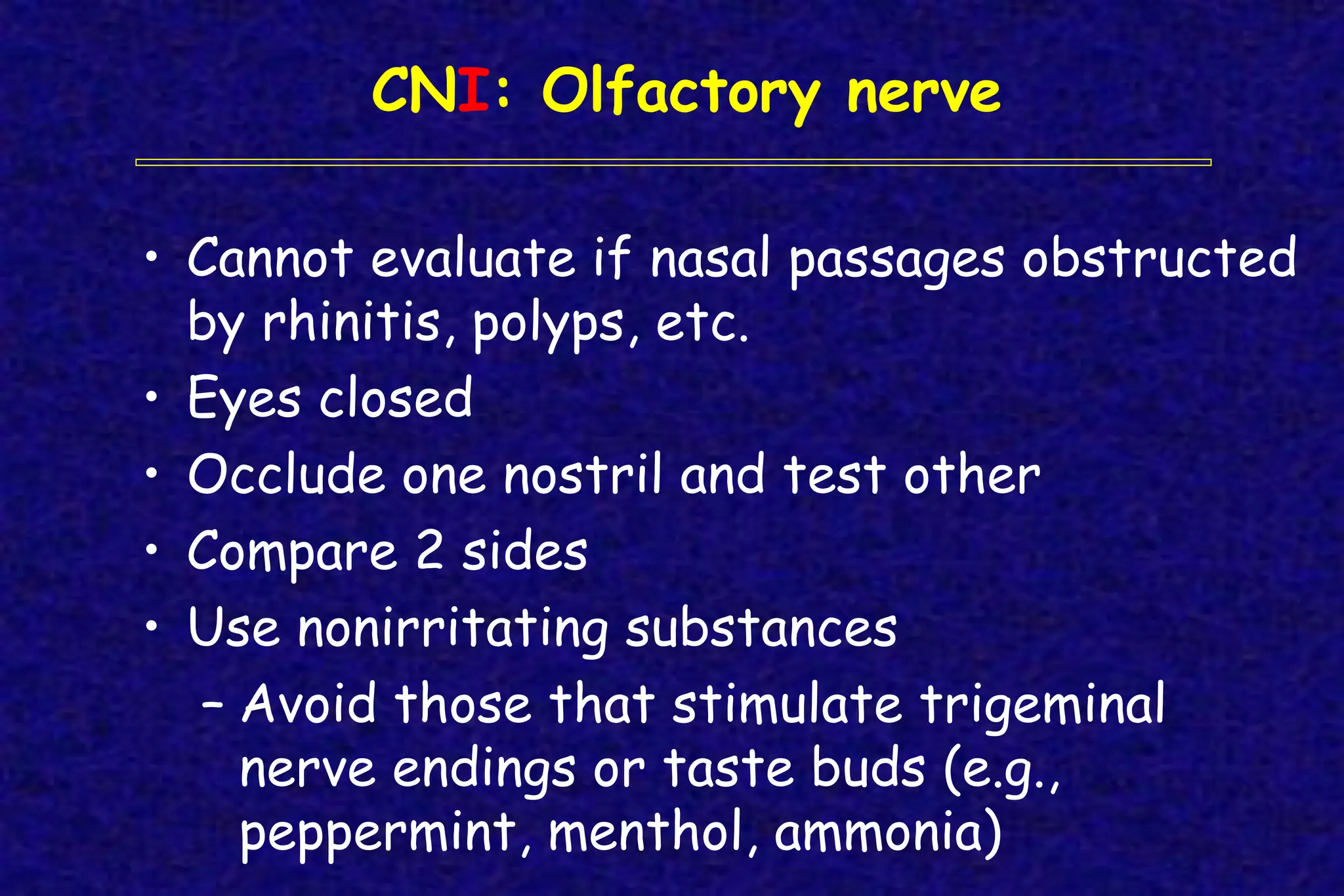CNI: Olfactory nerve
• Cannot evaluate if nasal passages obstructed
by rhinitis, polyps, etc.
• Eyes closed
• Occlude one nostril and test other
• Compare 2 sides
• Use nonirritating substances
– Avoid those that stimulate trigeminal
nerve endings or taste buds (e.g.,
peppermint, menthol, ammonia)
 