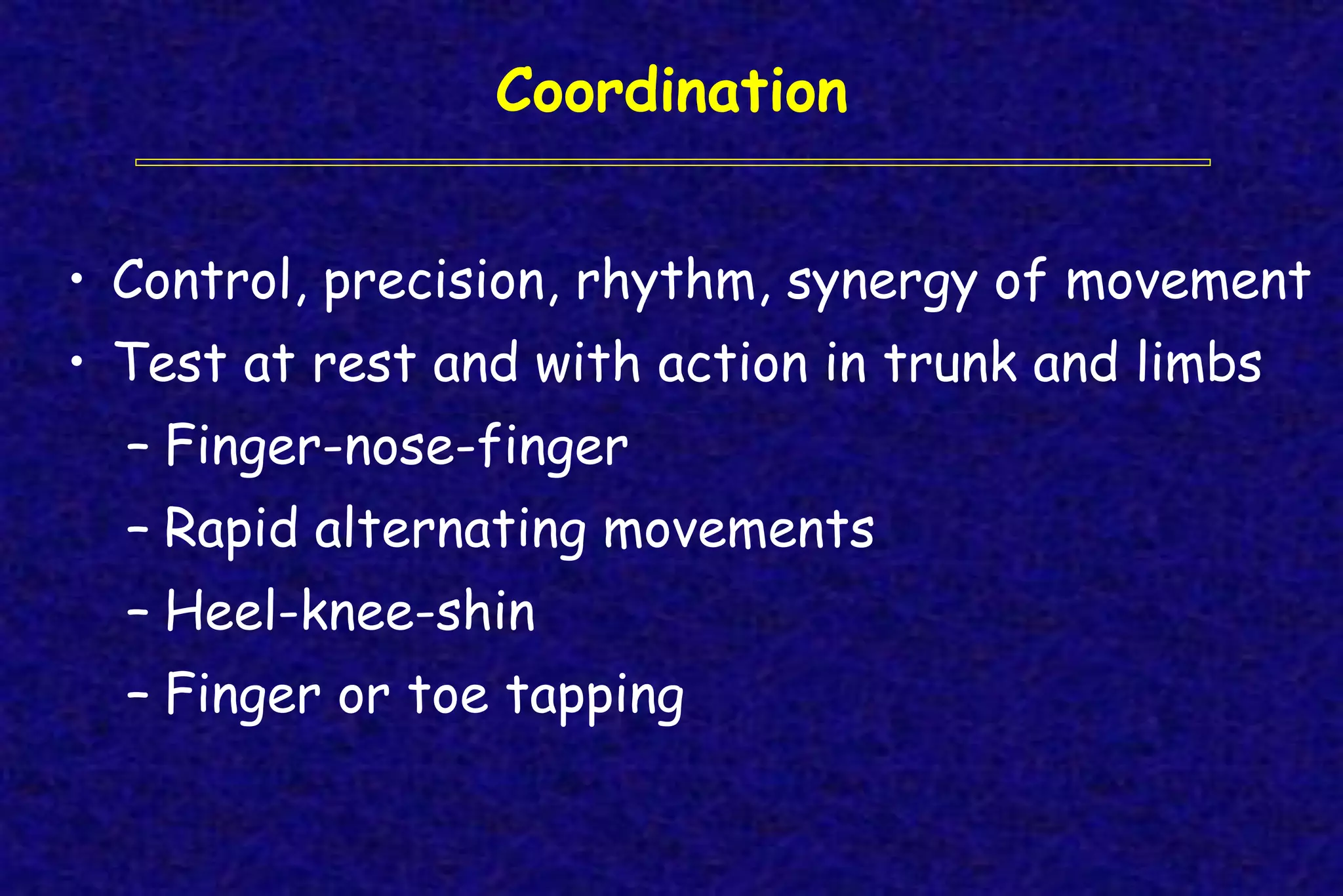 Coordination
• Control, precision, rhythm, synergy of movement
• Test at rest and with action in trunk and limbs
– Finger-nose-finger
– Rapid alternating movements
– Heel-knee-shin
– Finger or toe tapping
 