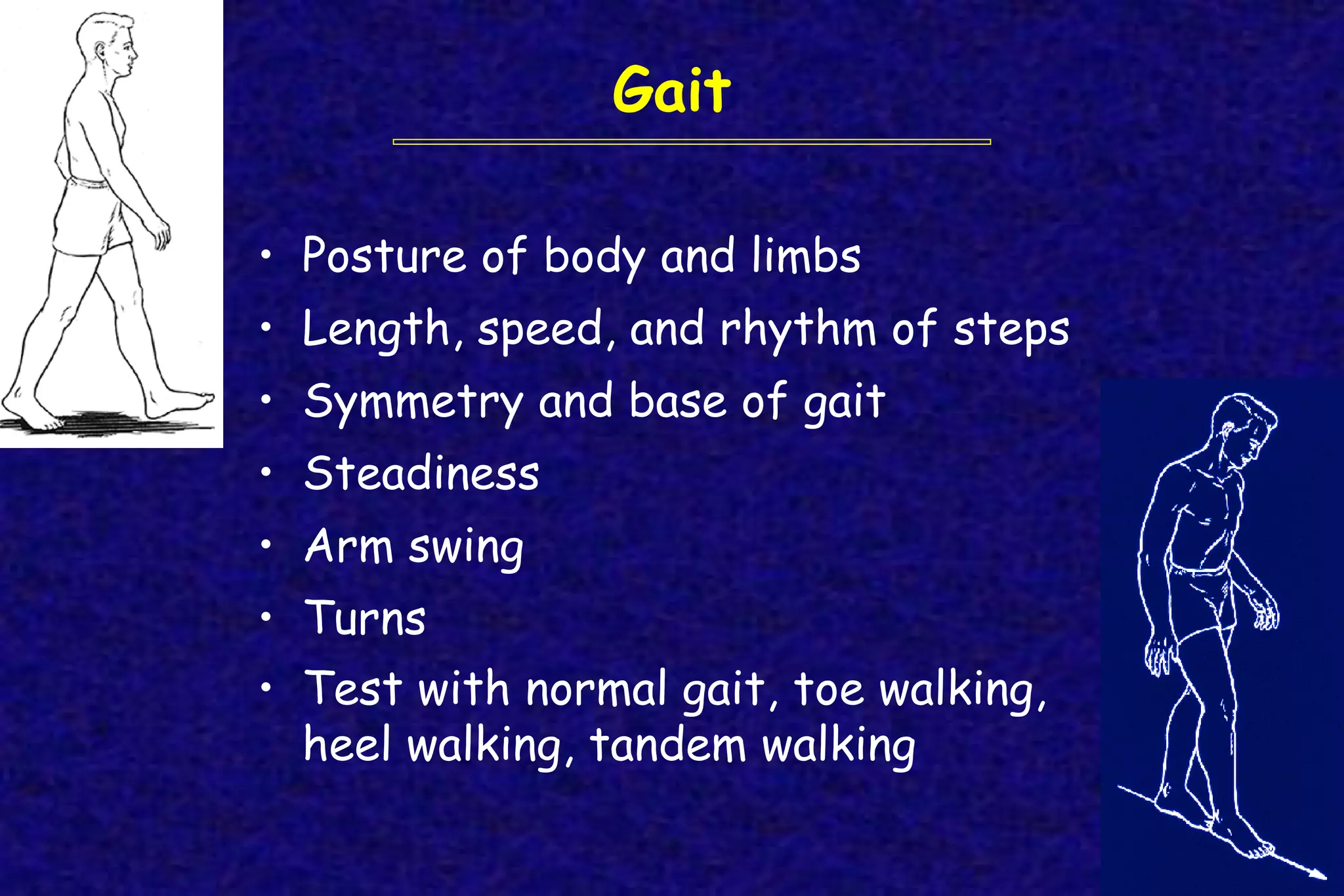Gait
• Posture of body and limbs
• Length, speed, and rhythm of steps
• Symmetry and base of gait
• Steadiness
• Arm swing
• Turns
• Test with normal gait, toe walking,
heel walking, tandem walking
 