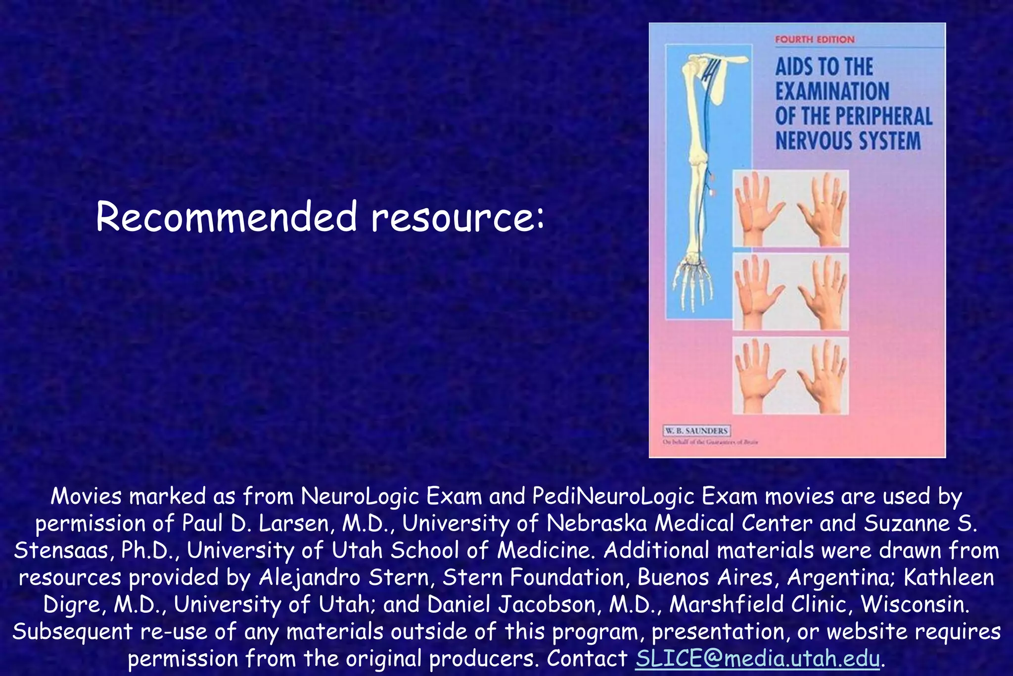 Movies marked as from NeuroLogic Exam and PediNeuroLogic Exam movies are used by
permission of Paul D. Larsen, M.D., University of Nebraska Medical Center and Suzanne S.
Stensaas, Ph.D., University of Utah School of Medicine. Additional materials were drawn from
resources provided by Alejandro Stern, Stern Foundation, Buenos Aires, Argentina; Kathleen
Digre, M.D., University of Utah; and Daniel Jacobson, M.D., Marshfield Clinic, Wisconsin.
Subsequent re-use of any materials outside of this program, presentation, or website requires
permission from the original producers. Contact SLICE@media.utah.edu.
Recommended resource:
 