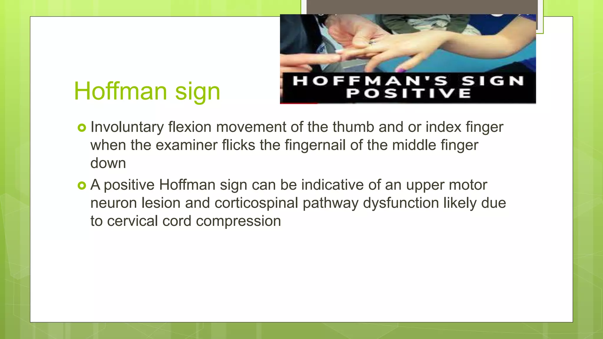 Hoffman sign
 Involuntary flexion movement of the thumb and or index finger
when the examiner flicks the fingernail of the middle finger
down
 A positive Hoffman sign can be indicative of an upper motor
neuron lesion and corticospinal pathway dysfunction likely due
to cervical cord compression
 
