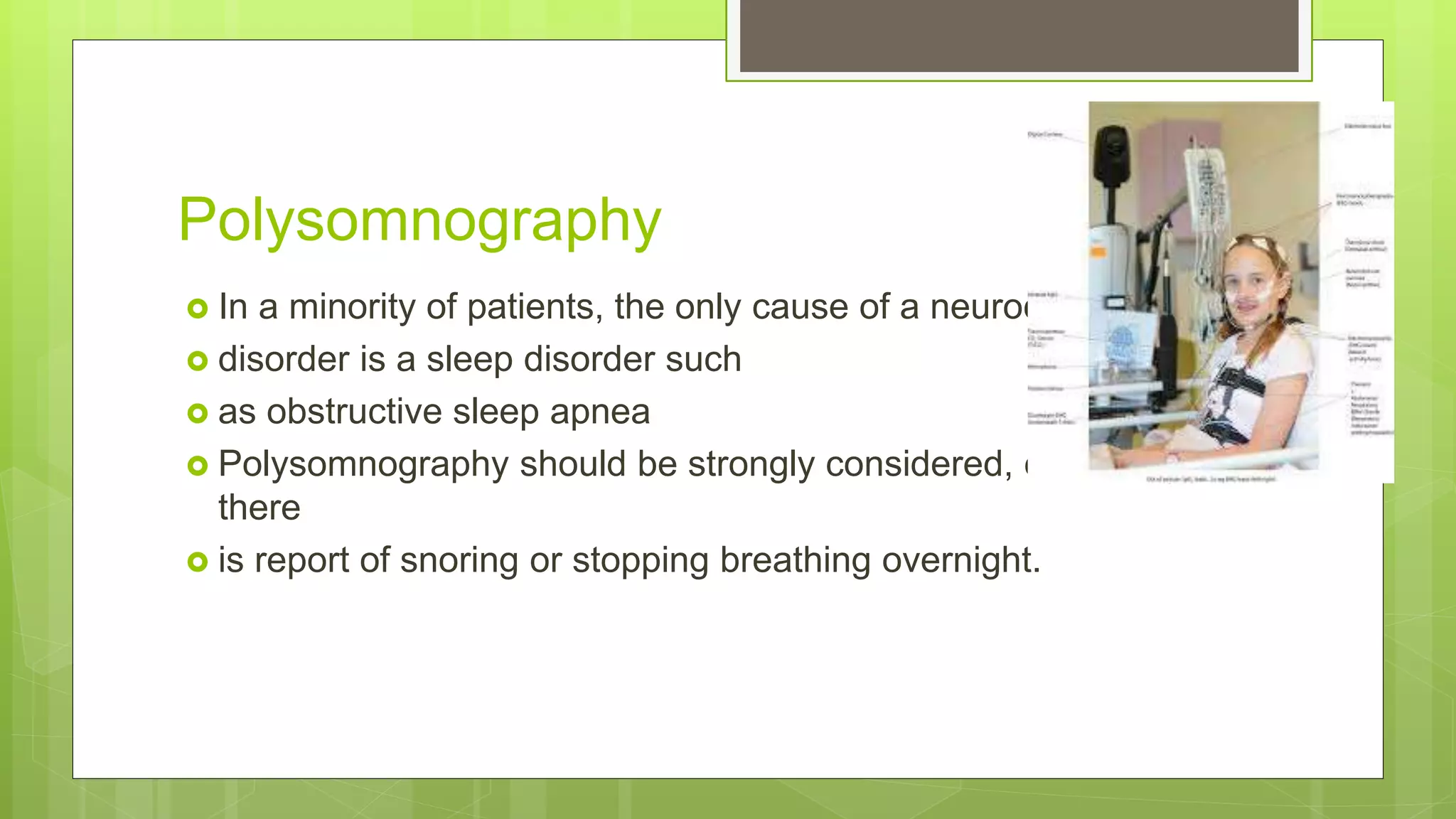Polysomnography
 In a minority of patients, the only cause of a neurocognitive
 disorder is a sleep disorder such
 as obstructive sleep apnea
 Polysomnography should be strongly considered, especially if
there
 is report of snoring or stopping breathing overnight.
 
