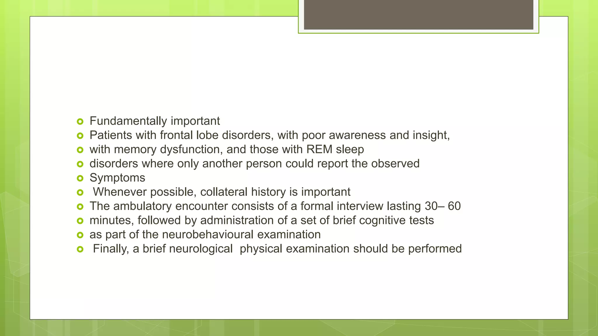  Fundamentally important
 Patients with frontal lobe disorders, with poor awareness and insight,
 with memory dysfunction, and those with REM sleep
 disorders where only another person could report the observed
 Symptoms
 Whenever possible, collateral history is important
 The ambulatory encounter consists of a formal interview lasting 30– 60
 minutes, followed by administration of a set of brief cognitive tests
 as part of the neurobehavioural examination
 Finally, a brief neurological physical examination should be performed
 