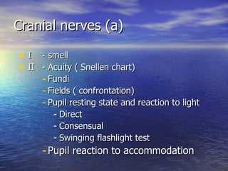Cranial nerves (a) I  - smell II  - Acuity ( Snellen chart) Fundi Fields ( confrontation) Pupil resting state and reaction to light Direct Consensual Swinging flashlight test Pupil reaction to accommodation  