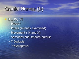Cranial Nerves (b) III, IV, VI Ptosis? Pupils (already examined) Movement ( H and X) Saccades and smooth pursuit ? Diplopia ? Nystagmus 