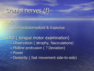 Cranial nerves (f) XI sternocleidomastoid & trapezius XII ( tongue motor examination) Observation ( atrophy, fasciculations) Midline protrusion ( ? Deviation) Power  Dexterity ( fast movement side-to-side) 