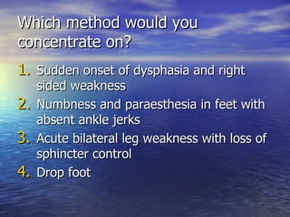 Which method would you concentrate on? Sudden onset of dysphasia and right sided weakness Numbness and paraesthesia in feet with absent ankle jerks Acute bilateral leg weakness with loss of sphincter control Drop foot 