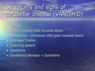 Symptoms and signs of cerebellar disease (VANISH’D) Vertigo Ataxia - usually falls towards lesion Nystagmus – increased with gaze towards lesion Intention Tremor Scanning speech Hypotonia Dysdiadochokinesia + Dysmetria 