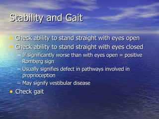 Stability and Gait Check ability to stand straight with eyes open Check ability to stand straight with eyes closed If significantly worse than with eyes open = positive Romberg sign Usually signifies defect in pathways involved in proprioception May signify vestibular disease Check gait 
