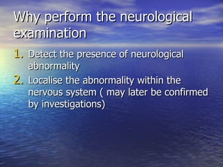 Why perform the neurological examination Detect the presence of neurological abnormality Localise the abnormality within the nervous system ( may later be confirmed by investigations) 
