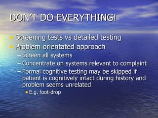 DON’T DO EVERYTHING! Screening tests vs detailed testing Problem orientated approach Screen all systems Concentrate on systems relevant to complaint Formal cognitive testing may be skipped if patient is cognitively intact during history and problem seems unrelated E.g. foot-drop 