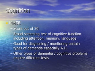 Cognition MMSE  Score out of 30 Broad screening test of cognitive function including attention, memory, language Good for diagnosing / monitoring certain types of dementia especially A.D. Other types of dementia / cognitive problems require different tests 