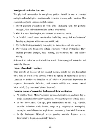 98
Vertigo and vestibular functions
The physical examination in vertiginous patient should include a complete
otologic and audiologic evaluation and a complete neurological evaluation. This
examination should stress on the followings:
1- Blood pressure evaluation in both arms (including tests for postural
changes), with search for bruit and cardiac arrhythmias.
2- Gait & stance: Rombergism, deviation of out stretched hands.
3- A detailed cranial nerve examination, including tuning fork evaluation of
hearing, nystagmus, vision, occular motility etc.
4- Cerebellar testing, especially evaluation for nystagmus, gait, and ataxia.
5- Provocative tests designed to induce symptoms (vertigo, nystagmus). They
include postural changes, head turning, Nylen-Barany test and caloric
testing.
6-Systemic examination which includes: cardic, haematological, endocrine and
metabolic diseases
Causes of conductive deafness
They include all diseases of the external meatus, middle ear, and Eustachian
tube, none of which come directly within the sphere of neurological disease.
Detection of middle ear infection is off course of paramount importance in
suspected intracranial infection, and certain middle ear tumors extend
intracranially (e.g. tumors of glomus jugulare).
Common causes of perception deafness and their localization
a- At cochlear level: Menier's disease, advanced otosclerosis, deafness due to
drugs, internal auditory artery occlusions, prolonged exposure to loud noise.
b- In the nerve trunk: Old age, post-inflammatory lesions (e.g. syphilis,
bacterial infection), toxic lesions, drugs (e.g. streptomycin, neomycin),
meningitis, cerebellopontine angle tumor, trauma (e.g. basal skull fractures).
c- In the brainstem: Bilateral severe pontine vascular lesions, severe
demyelinative lesions, occasionally tumors.
 