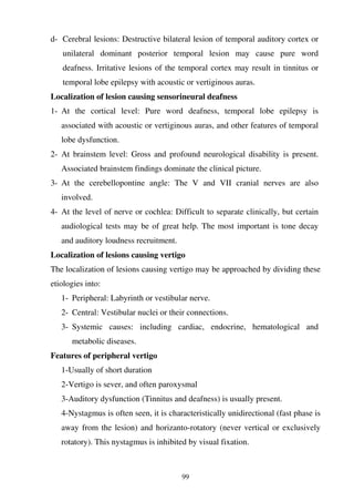 99
d- Cerebral lesions: Destructive bilateral lesion of temporal auditory cortex or
unilateral dominant posterior temporal lesion may cause pure word
deafness. Irritative lesions of the temporal cortex may result in tinnitus or
temporal lobe epilepsy with acoustic or vertiginous auras.
Localization of lesion causing sensorineural deafness
1- At the cortical level: Pure word deafness, temporal lobe epilepsy is
associated with acoustic or vertiginous auras, and other features of temporal
lobe dysfunction.
2- At brainstem level: Gross and profound neurological disability is present.
Associated brainstem findings dominate the clinical picture.
3- At the cerebellopontine angle: The V and VII cranial nerves are also
involved.
4- At the level of nerve or cochlea: Difficult to separate clinically, but certain
audiological tests may be of great help. The most important is tone decay
and auditory loudness recruitment.
Localization of lesions causing vertigo
The localization of lesions causing vertigo may be approached by dividing these
etiologies into:
1- Peripheral: Labyrinth or vestibular nerve.
2- Central: Vestibular nuclei or their connections.
3- Systemic causes: including cardiac, endocrine, hematological and
metabolic diseases.
Features of peripheral vertigo
1-Usually of short duration
2-Vertigo is sever, and often paroxysmal
3-Auditory dysfunction (Tinnitus and deafness) is usually present.
4-Nystagmus is often seen, it is characteristically unidirectional (fast phase is
away from the lesion) and horizanto-rotatory (never vertical or exclusively
rotatory). This nystagmus is inhibited by visual fixation.
 
