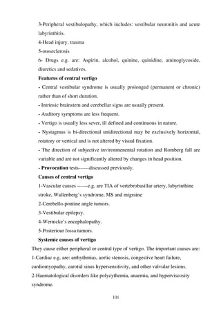 101
3-Peripheral vestibulopathy, which includes: vestibular neuronitis and acute
labyrinthitis.
4-Head injury, trauma
5-otoseclerosis
6- Drugs e.g. are: Aspirin, alcohol, quinine, quinidine, aminoglycoside,
diuretics and sedatives.
Features of central vertigo
- Central vestibular syndrome is usually prolonged (permanent or chronic)
rather than of short duration.
- Intrinsic brainstem and cerebellar signs are usually present.
- Auditory symptoms are less frequent.
- Vertigo is usually less sever, ill defined and continuous in nature.
- Nystagmus is bi-directional unidirectional may be exclusively horizontal,
rotatory or vertical and is not altered by visual fixation.
- The direction of subjective invironmenental rotation and Romberg fall are
variable and are not significantly altered by changes in head position.
- Provocation tests------discussed previously.
Causes of central vertigo
1-Vascular causes ------e.g. are TIA of vertebrobasillar artery, labyrinthine
stroke, Wallenberg’s syndrome, MS and migraine
2-Cerebello-pontine angle tumors.
3-Vestibular epilepsy.
4-Wernicke’s encephalopathy.
5-Posteriour fossa tumors.
Systemic causes of vertigo
They cause either peripheral or central type of vertigo. The important causes are:
1-Cardiac e.g. are: arrhythmias, aortic stenosis, congestive heart failure,
cardiomyopathy, carotid sinus hypersensitivity, and other valvular lesions.
2-Haematological disorders like polycythemia, anaemia, and hyperviscosity
syndrome.
 
