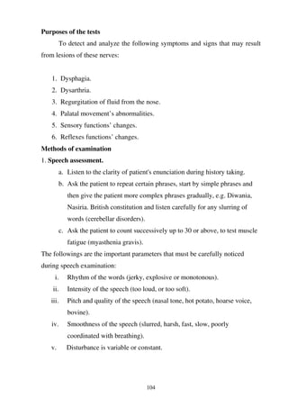 104
Purposes of the tests
To detect and analyze the following symptoms and signs that may result
from lesions of these nerves:
1. Dysphagia.
2. Dysarthria.
3. Regurgitation of fluid from the nose.
4. Palatal movement’s abnormalities.
5. Sensory functions’ changes.
6. Reflexes functions’ changes.
Methods of examination
1. Speech assessment.
a. Listen to the clarity of patient's enunciation during history taking.
b. Ask the patient to repeat certain phrases, start by simple phrases and
then give the patient more complex phrases gradually, e.g. Diwania,
Nasiria. British constitution and listen carefully for any slurring of
words (cerebellar disorders).
c. Ask the patient to count successively up to 30 or above, to test muscle
fatigue (myasthenia gravis).
The followings are the important parameters that must be carefully noticed
during speech examination:
i. Rhythm of the words (jerky, explosive or monotonous).
ii. Intensity of the speech (too loud, or too soft).
iii. Pitch and quality of the speech (nasal tone, hot potato, hoarse voice,
bovine).
iv. Smoothness of the speech (slurred, harsh, fast, slow, poorly
coordinated with breathing).
v. Disturbance is variable or constant.
 
