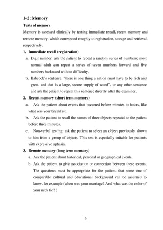 6
1-2: Memory
Tests of memory
Memory is assessed clinically by testing immediate recall, recent memory and
remote memory, which correspond roughly to registration, storage and retrieval,
respectively.
1. Immediate recall (registration)
a. Digit number: ask the patient to repeat a random series of numbers; most
normal adult can repeat a series of seven numbers forward and five
numbers backward without difficulty.
b. Babcock’s sentence: “there is one thing a nation must have to be rich and
great, and that is a large, secure supply of wood”, or any other sentence
and ask the patient to repeat this sentence directly after the examiner.
2. Recent memory (short term memory)
a. Ask the patient about events that occurred before minutes to hours, like
what was your breakfast.
b. Ask the patient to recall the names of three objects repeated to the patient
before three minutes.
c. Non-verbal testing: ask the patient to select an object previously shown
to him from a group of objects. This test is especially suitable for patients
with expressive aphasia.
3. Remote memory (long term memory)
a. Ask the patient about historical, personal or geographical events.
b. Ask the patient to give association or connection between these events.
The questions must be appropriate for the patient, that some one of
comparable cultural and educational background can be assumed to
know, for example (when was your marriage? And what was the color of
your neck tie? )
 
