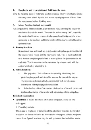 105
2. Dysphagia and regurgitation of fluid from the nose.
Give the patient a glass of water and ask him to drink, observe whether he drinks
smoothly or he drinks by sibs, also notice any regurgitation of fluid from
the nose or cough after drinking water.
3. Motor function (palatal movement)
Ask the patient to open his mouth, a few moment wait, allowing the tongue to
rest in the floor of the mouth. Then ask the patient to say "Ah", normally
the palate should moves symmetrically upward and backward, the uvula
remaining in the midline, and the two sides of the pharynx should contract
symmetrically.
4. Sensory functions
Sensation of pain and touch are tested on the soft palate, posterior third of
the tongue, tonsil region and the pharyngeal wall. This is easily achieved
by a wooden tongue depressor that is made pointed for pain sensation on
each side. Touch sensation can be examined by a throat swab with the
cotton wool safely attached to it.
5. Reflex functions
a. The gag reflex: This reflex can be tested by stimulating the
posterior pharyngeal wall, tonsillar area, or the base of the tongue.
The response is tongue retraction associated with elevation and
constriction of the pharyngeal musculature.
b. Palatal reflex: this reflex consists of elevation of the soft palate and
ipsilateral deviation of the uvula with stimulation of the soft palate.
Results of examination
• Dysarthria: It means defects of articulation of speech. There are five
main types:
1. Flaccid dysarthria:
This is due to weakness or paralysis of the articulator muscles, the result of
disease of the motor nuclei of the medulla and lower pons or their peripheral
connections. Speech as whole may be well preserved, but individual words
 