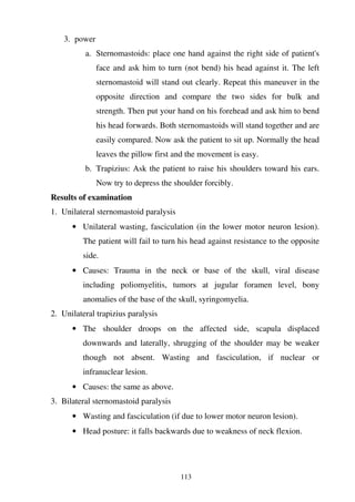 113
3. power
a. Sternomastoids: place one hand against the right side of patient's
face and ask him to turn (not bend) his head against it. The left
sternomastoid will stand out clearly. Repeat this maneuver in the
opposite direction and compare the two sides for bulk and
strength. Then put your hand on his forehead and ask him to bend
his head forwards. Both sternomastoids will stand together and are
easily compared. Now ask the patient to sit up. Normally the head
leaves the pillow first and the movement is easy.
b. Trapizius: Ask the patient to raise his shoulders toward his ears.
Now try to depress the shoulder forcibly.
Results of examination
1. Unilateral sternomastoid paralysis
• Unilateral wasting, fasciculation (in the lower motor neuron lesion).
The patient will fail to turn his head against resistance to the opposite
side.
• Causes: Trauma in the neck or base of the skull, viral disease
including poliomyelitis, tumors at jugular foramen level, bony
anomalies of the base of the skull, syringomyelia.
2. Unilateral trapizius paralysis
• The shoulder droops on the affected side, scapula displaced
downwards and laterally, shrugging of the shoulder may be weaker
though not absent. Wasting and fasciculation, if nuclear or
infranuclear lesion.
• Causes: the same as above.
3. Bilateral sternomastoid paralysis
• Wasting and fasciculation (if due to lower motor neuron lesion).
• Head posture: it falls backwards due to weakness of neck flexion.
 