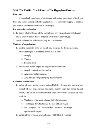 115
2-10: The Twelfth Cranial Nerve (The Hypoglossal Nerve)
Functions
It controls all movement of the tongue and certain movement of the hyoid
bone and larynx during and after deglutition. It is the motor supply to intrinsic
and most of the extrinsic muscles of the tongue.
Purposes of examination
1. To detect whether lesion of the hypoglossal nerve is unilateral or bilateral
and to know whether it is of upper or lower motor neuron type.
2. Localization of the lesions affecting the cranial nerve.
Methods of examination
1. ask the patient to open his mouth and look for the following signs
while the tongue is inside the mouth (i.e. at rest):
a. Atrophy.
b. Tremor.
c. Fasciculation.
2. then ask the patient to put his tongue out and look for:
a. Any deviation from the midline.
b. Any abnormal movement.
c. Any difficulty in performing this movement.
Results of examination
1. unilateral upper motor neuron lesion (UMNL): Because the supranuclear
control of the genioglossus originates mainly from the contra lateral
cortex, a lesion of the corticobulbar fibers above their decussation may
result in:
a. Weakness of the contra lateral half of the tongue.
b. The tongue deviates toward the side of hemiplegia.
c. No atrophy or fasciculation (normal looking),
symmetrical tongue.
2. unilateral lower motor neuron lesions (ULMNL): It result in:
 