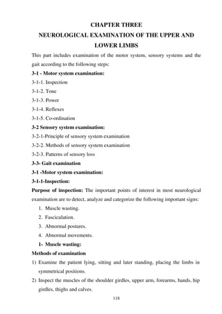 118
CHAPTER THREE
NEUROLOGICAL EXAMINATION OF THE UPPER AND
LOWER LIMBS
This part includes examination of the motor system, sensory systems and the
gait according to the following steps:
3-1 - Motor system examination:
3-1-1. Inspection
3-1-2. Tone
3-1-3. Power
3-1-4. Reflexes
3-1-5. Co-ordination
3-2 Sensory system examination:
3-2-1-Principle of sensory system examination
3-2-2. Methods of sensory system examination
3-2-3. Patterns of sensory loss
3-3- Gait examination
3-1 -Motor system examination:
3-1-1-Inspection:
Purpose of inspection: The important points of interest in most neurological
examination are to detect, analyze and categorize the following important signs:
1. Muscle wasting.
2. Fasciculation.
3. Abnormal postures.
4. Abnormal movements.
1- Muscle wasting:
Methods of examination
1) Examine the patient lying, sitting and later standing, placing the limbs in
symmetrical positions.
2) Inspect the muscles of the shoulder girdles, upper arm, forearms, hands, hip
girdles, thighs and calves.
 