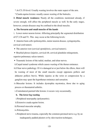 120
*.At C5, C6 level: Usually wasting involves the outer aspect of the arm.
*.Cauda equina lesions: usually causes wasting of the buttocks.
3. Distal muscle weakness: Nearly all the conditions mentioned already, if
severe enough, will affect the peripheral muscle as well. In the early stages,
however, certain diseases may be confined to the distal muscles.
a. The forearm and small muscles of the hands
i. Lower motor neuron lesion: Affecting principally the segmental distribution
of C7, C8 and T1. This may occur at the following levels:
• Anterior horn cells (poliomyelitis, motor neuron disease, syringomyelia,
cervical cord tumor).
• The anterior root (cervical spondylosis, cervical tumors).
• Brachial plexus (injuries, cervical rib, cervical glandular enlargement,
superior pulmonary sulcus tumor).
• Traumatic lesions of the radial, median, and ulnar nerves.
ii.Carpal tunnel syndrome which causes wasting of the thenar eminence.
iii.Ulnar nerve pathology: If it is damaged at or just below the elbow, there will
be wasting of most of the small muscles except opponens pollicis and
abductor pollicis brevis. While injuries at the wrist or compression by a
ganglion may spare the hypothenar eminence and sensation.
iv.Muscular lesions: It includes dystrophia myotonica, those due to aging
process or rheumatoid arthritis.
v.Contralateral parietal lobe lesions: it occurs very occasionally.
b. The lower leg wasting
i.Peripheral neuropathy (polyneuritis).
ii.Extensive cuada equine lesion.
iii.Peroneal muscular atrophy.
iv.Poliomyelitis.
v.Peripheral nerve trauma, especially the common peroneal nerve e.g. by an
inadequately padded plasters or by skin traction techniques.
 