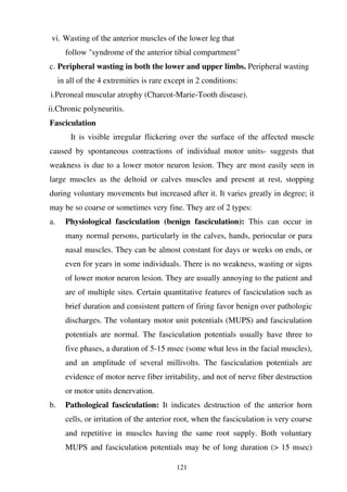121
vi. Wasting of the anterior muscles of the lower leg that
follow "syndrome of the anterior tibial compartment"
c. Peripheral wasting in both the lower and upper limbs. Peripheral wasting
in all of the 4 extremities is rare except in 2 conditions:
i.Peroneal muscular atrophy (Charcot-Marie-Tooth disease).
ii.Chronic polyneuritis.
Fasciculation
It is visible irregular flickering over the surface of the affected muscle
caused by spontaneous contractions of individual motor units- suggests that
weakness is due to a lower motor neuron lesion. They are most easily seen in
large muscles as the deltoid or calves muscles and present at rest, stopping
during voluntary movements but increased after it. It varies greatly in degree; it
may be so coarse or sometimes very fine. They are of 2 types:
a. Physiological fasciculation (benign fasciculation): This can occur in
many normal persons, particularly in the calves, hands, periocular or para
nasal muscles. They can be almost constant for days or weeks on ends, or
even for years in some individuals. There is no weakness, wasting or signs
of lower motor neuron lesion. They are usually annoying to the patient and
are of multiple sites. Certain quantitative features of fasciculation such as
brief duration and consistent pattern of firing favor benign over pathologic
discharges. The voluntary motor unit potentials (MUPS) and fasciculation
potentials are normal. The fasciculation potentials usually have three to
five phases, a duration of 5-15 msec (some what less in the facial muscles),
and an amplitude of several millivolts. The fasciculation potentials are
evidence of motor nerve fiber irritability, and not of nerve fiber destruction
or motor units denervation.
b. Pathological fasciculation: It indicates destruction of the anterior horn
cells, or irritation of the anterior root, when the fasciculation is very coarse
and repetitive in muscles having the same root supply. Both voluntary
MUPS and fasciculation potentials may be of long duration (> 15 msec)
 