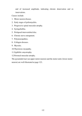 122
and of increased amplitude, indicating chronic denervation and re-
innervations.
Causes include:
1. Motor neuron disease.
2. Early stages of poliomyelitis.
3. Progressive spinal muscular atrophy.
4. Syringobulbia.
5. Prolapsed intervertebral disc.
6. Chronic nerve entrapment.
7. Polyneuropathies.
8. Collagen diseases.
9. Myositis.
10.Thyrotoxic myopathy.
11.Syphilitic amyotrophy.
12.Peroneal muscular atrophy.
The pyramidal tract (an upper motor neuron) and the motor units (lower motor
neuron) are well illustrated at page 123.
 