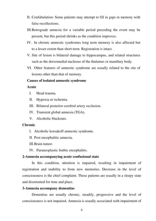 8
II. Confabulation: Some patients may attempt to fill in gaps in memory with
false recollections.
III.Retrograde amnesia for a variable period preceding the event may be
present, but this period shrinks as the condition improves.
IV. In chronic amnestic syndromes long term memory is also affected but
to a lesser extent than short term. Registration is intact.
V. Site of lesion is bilateral damage to hippocampus, and related structures
such as the dorsomedial nucleous of the thalamus or mamllary body.
VI. Other features of amnestic syndrome are usually related to the site of
lesions other than that of memory.
Causes of isolated amnestic syndrome
Acute
I. Head trauma.
II. Hypoxia or ischemia.
III. Bilateral posterior cerebral artery occlusion.
IV. Transient global amnesia (TGA).
V. Alcoholic blackouts.
Chronic
I. Alcoholic korsakoff amnestic syndrome.
II. Post encephalitic amnesia.
III.Brain tumor.
IV. Paraneoplastic limbic encephalitis.
2-Amnesia accompanying acute confusional state
In this condition, attention is impaired, resulting in impairment of
registration and inability to from new memories. Decrease in the level of
consciousness is the chief complaint. Those patients are usually in a sleepy state
and disoriented for time and place.
3-Amnesia accompany dementias
Dementias are usually chronic, steadily, progressive and the level of
consciousness is not impaired. Amnesia is usually associated with impairment of
 