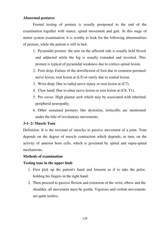 128
Abnormal postures
Formal testing of posture is usually postponed to the end of the
examination together with stance, spinal movement and gait. At this stage of
motor system examination, it is worthy to look for the following abnormalities
of posture, while the patient is still in bed:
1. Pyramidal posture: the arm on the affected side is usually held flexed
and adducted while the leg is usually extended and inverted. This
posture is typical of pyramidal weakness due to cortico-spinal lesion.
2. Foot drop: Failure of the dorsiflexion of foot due to common peroneal
nerve lesion, root lesion at (L5) or rarely due to central lesion.
3. Wrist drop: Due to radial nerve injury or root lesion at (C7).
4. Claw hand: Due to ulnar nerve lesion or root lesion at (C8, T1).
5. Pes cavus: High plantar arch which may be associated with inherited
peripheral neuropathy.
6. Other sustained postures like dystonias, torticollis are mentioned
under the title of involuntary movements.
3-1- 2: Muscle Tone
Definition: It is the resistant of muscles to passive movement of a joint. Tone
depends on the degree of muscle contraction which depends, in turn, on the
activity of anterior horn cells, which is governed by spinal and supra-spinal
mechanisms.
Methods of examination
Testing tone in the upper limb
1. First pick up the patient's hand and forearm as if to take the pulse,
holding his fingers in the right hand.
2. Then proceed to passive flexion and extension of the wrist, elbow and the
shoulder, all movement must be gentle. Vigorous and violent movements
are quite useless.
 