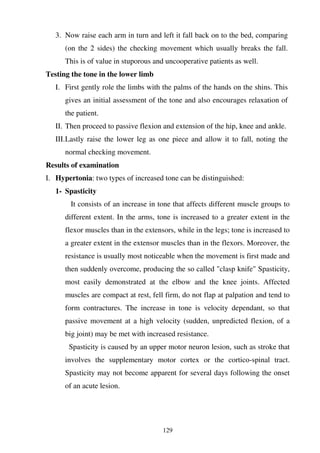 129
3. Now raise each arm in turn and left it fall back on to the bed, comparing
(on the 2 sides) the checking movement which usually breaks the fall.
This is of value in stuporous and uncooperative patients as well.
Testing the tone in the lower limb
I. First gently role the limbs with the palms of the hands on the shins. This
gives an initial assessment of the tone and also encourages relaxation of
the patient.
II. Then proceed to passive flexion and extension of the hip, knee and ankle.
III.Lastly raise the lower leg as one piece and allow it to fall, noting the
normal checking movement.
Results of examination
I. Hypertonia: two types of increased tone can be distinguished:
1- Spasticity
It consists of an increase in tone that affects different muscle groups to
different extent. In the arms, tone is increased to a greater extent in the
flexor muscles than in the extensors, while in the legs; tone is increased to
a greater extent in the extensor muscles than in the flexors. Moreover, the
resistance is usually most noticeable when the movement is first made and
then suddenly overcome, producing the so called "clasp knife" Spasticity,
most easily demonstrated at the elbow and the knee joints. Affected
muscles are compact at rest, fell firm, do not flap at palpation and tend to
form contractures. The increase in tone is velocity dependant, so that
passive movement at a high velocity (sudden, unpredicted flexion, of a
big joint) may be met with increased resistance.
Spasticity is caused by an upper motor neuron lesion, such as stroke that
involves the supplementary motor cortex or the cortico-spinal tract.
Spasticity may not become apparent for several days following the onset
of an acute lesion.
 