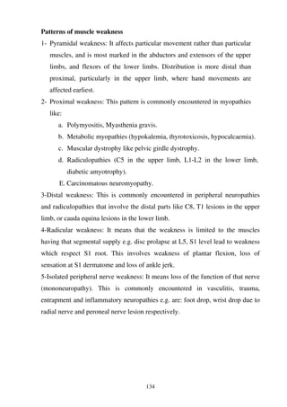 134
Patterns of muscle weakness
1- Pyramidal weakness: It affects particular movement rather than particular
muscles, and is most marked in the abductors and extensors of the upper
limbs, and flexors of the lower limbs. Distribution is more distal than
proximal, particularly in the upper limb, where hand movements are
affected earliest.
2- Proximal weakness: This pattern is commonly encountered in myopathies
like:
a. Polymyositis, Myasthenia gravis.
b. Metabolic myopathies (hypokalemia, thyrotoxicosis, hypocalcaemia).
c. Muscular dystrophy like pelvic girdle dystrophy.
d. Radiculopathies (C5 in the upper limb, L1-L2 in the lower limb,
diabetic amyotrophy).
E. Carcinomatous neuromyopathy.
3-Distal weakness: This is commonly encountered in peripheral neuropathies
and radiculopathies that involve the distal parts like C8, T1 lesions in the upper
limb, or cauda equina lesions in the lower limb.
4-Radicular weakness: It means that the weakness is limited to the muscles
having that segmental supply e.g. disc prolapse at L5, S1 level lead to weakness
which respect S1 root. This involves weakness of plantar flexion, loss of
sensation at S1 dermatome and loss of ankle jerk.
5-Isolated peripheral nerve weakness: It means loss of the function of that nerve
(mononeuropathy). This is commonly encountered in vasculitis, trauma,
entrapment and inflammatory neuropathies e.g. are: foot drop, wrist drop due to
radial nerve and peroneal nerve lesion respectively.
 