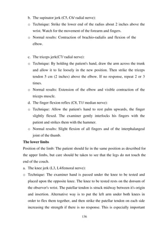 136
b. The supinator jerk (C5, C6/ radial nerve):
o Technique: Strike the lower end of the radius about 2 inches above the
wrist. Watch for the movement of the forearm and fingers.
o Normal results: Contraction of brachio-radialis and flexion of the
elbow.
c. The triceps jerk(C7/ radial nerve):
o Technique: By holding the patient's hand, draw the arm across the trunk
and allow it to lie loosely in the new position. Then strike the triceps
tendon 5 cm (2 inches) above the elbow. If no response, repeat 2 or 3
times.
o Normal results: Extension of the elbow and visible contraction of the
triceps muscle.
d. The finger flexion reflex (C8, T1/ median nerve):
o Technique: Allow the patient's hand to rest palm upwards, the finger
slightly flexed. The examiner gently interlocks his fingers with the
patient and strikes them with the hammer.
o Normal results: Slight flexion of all fingers and of the interphalangeal
joint of the thumb.
The lower limbs
Position of the limb: The patient should lie in the same position as described for
the upper limbs, but care should be taken to see that the legs do not touch the
end of the couch.
a. The knee jerk (L3, L4/femoral nerve):
o Technique: The examiner hand is passed under the knee to be tested and
placed upon the opposite knee. The knee to be tested rests on the dorsum of
the observer's wrist. The patellar tendon is struck midway between it's origin
and insertion. Alternative way is to put the left arm under both knees in
order to flex them together, and then strike the patellar tendon on each side
increasing the strength if there is no response. This is especially important
 