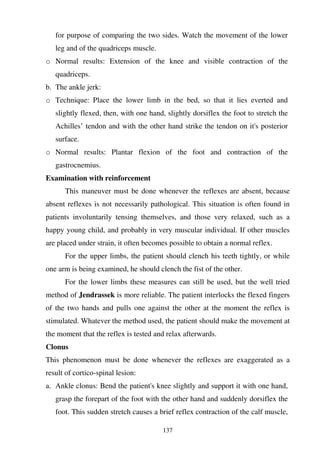 137
for purpose of comparing the two sides. Watch the movement of the lower
leg and of the quadriceps muscle.
o Normal results: Extension of the knee and visible contraction of the
quadriceps.
b. The ankle jerk:
o Technique: Place the lower limb in the bed, so that it lies everted and
slightly flexed, then, with one hand, slightly dorsiflex the foot to stretch the
Achilles’ tendon and with the other hand strike the tendon on it's posterior
surface.
o Normal results: Plantar flexion of the foot and contraction of the
gastrocnemius.
Examination with reinforcement
This maneuver must be done whenever the reflexes are absent, because
absent reflexes is not necessarily pathological. This situation is often found in
patients involuntarily tensing themselves, and those very relaxed, such as a
happy young child, and probably in very muscular individual. If other muscles
are placed under strain, it often becomes possible to obtain a normal reflex.
For the upper limbs, the patient should clench his teeth tightly, or while
one arm is being examined, he should clench the fist of the other.
For the lower limbs these measures can still be used, but the well tried
method of Jendrassek is more reliable. The patient interlocks the flexed fingers
of the two hands and pulls one against the other at the moment the reflex is
stimulated. Whatever the method used, the patient should make the movement at
the moment that the reflex is tested and relax afterwards.
Clonus
This phenomenon must be done whenever the reflexes are exaggerated as a
result of cortico-spinal lesion:
a. Ankle clonus: Bend the patient's knee slightly and support it with one hand,
grasp the forepart of the foot with the other hand and suddenly dorsiflex the
foot. This sudden stretch causes a brief reflex contraction of the calf muscle,
 