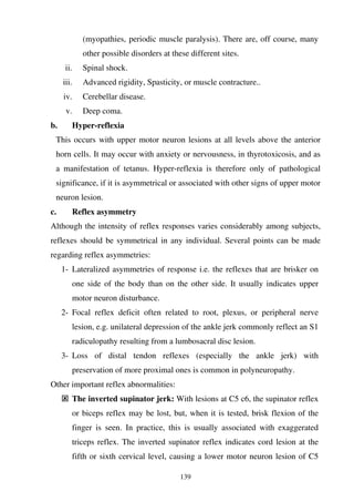 139
(myopathies, periodic muscle paralysis). There are, off course, many
other possible disorders at these different sites.
ii. Spinal shock.
iii. Advanced rigidity, Spasticity, or muscle contracture..
iv. Cerebellar disease.
v. Deep coma.
b. Hyper-reflexia
This occurs with upper motor neuron lesions at all levels above the anterior
horn cells. It may occur with anxiety or nervousness, in thyrotoxicosis, and as
a manifestation of tetanus. Hyper-reflexia is therefore only of pathological
significance, if it is asymmetrical or associated with other signs of upper motor
neuron lesion.
c. Reflex asymmetry
Although the intensity of reflex responses varies considerably among subjects,
reflexes should be symmetrical in any individual. Several points can be made
regarding reflex asymmetries:
1- Lateralized asymmetries of response i.e. the reflexes that are brisker on
one side of the body than on the other side. It usually indicates upper
motor neuron disturbance.
2- Focal reflex deficit often related to root, plexus, or peripheral nerve
lesion, e.g. unilateral depression of the ankle jerk commonly reflect an S1
radiculopathy resulting from a lumbosacral disc lesion.
3- Loss of distal tendon reflexes (especially the ankle jerk) with
preservation of more proximal ones is common in polyneuropathy.
Other important reflex abnormalities:
The inverted supinator jerk: With lesions at C5 c6, the supinator reflex
or biceps reflex may be lost, but, when it is tested, brisk flexion of the
finger is seen. In practice, this is usually associated with exaggerated
triceps reflex. The inverted supinator reflex indicates cord lesion at the
fifth or sixth cervical level, causing a lower motor neuron lesion of C5
 